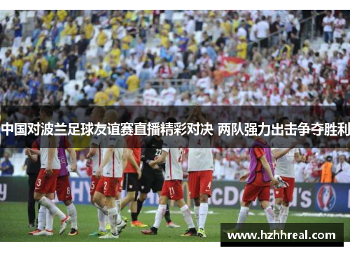 中国对波兰足球友谊赛直播精彩对决 两队强力出击争夺胜利