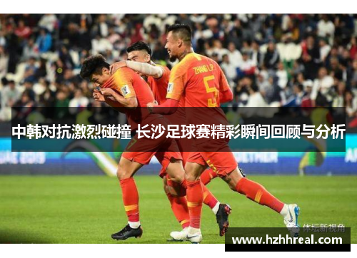 中韩对抗激烈碰撞 长沙足球赛精彩瞬间回顾与分析