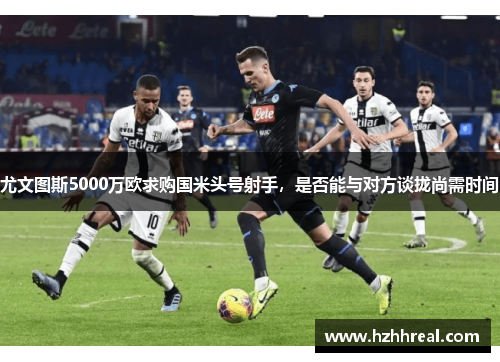 尤文图斯5000万欧求购国米头号射手，是否能与对方谈拢尚需时间